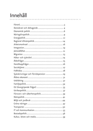 Innehåll
 Förord ...............................................................3
 Demokrati och deltagande .................................... 4
 Ekonomisk politik ................................................6
 Näringslivspolitik .................................................9
 Energipolitik ..................................................... 12
 Regional tillväxtpolitik ........................................ 14
 Arbetsmarknad ................................................. 16
 Integration....................................................... 19
 Jämställdhet ..................................................... 21
 Migration ........................................................ 23
 Hälso- och sjukvård ............................................ 24
 Äldrefrågor ....................................................... 25
 Handikappfrågor ................................................ 26
 Socialtjänst ...................................................... 27
 Folkhälsa ......................................................... 28
 Sjukskrivningar och förtidspension ........................ 29
 Äldres ekonomi ................................................. 31
 Utbildning ....................................................... 32
 Familjepolitik .................................................... 34
 EU (övergripande frågor) ..................................... 35
 Utrikespolitik .................................................... 37
 Försvars- och säkerhetspolitik ............................... 39
 Rättspolitik ...................................................... 41
 Miljö och jordbruk .............................................44
 Gröna näringar .................................................. 47
 Transporter ......................................................50
 IT och kommunikation ........................................ 53
 Bostadspolitik ................................................... 56
 Kultur, idrott och media ...................................... 59
 