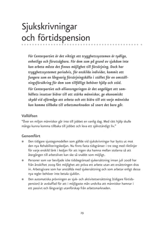 Sjukskrivningar
och förtidspension
    För Centerpartiet är det viktigt att trygghetssystemen är tydliga,
    enhetliga och förutsägbara. För dem som på grund av sjukdom inte
    kan arbeta måste det finnas möjlighet till försörjning. Dock har
    trygghetssystemet periodvis, för enskilda individer, kommit att
    fungera som en långvarig försörjningskälla i stället för en omställ-
    ningsförsäkring för dem som tillfälligt behöver hjälp och stöd.
    För Centerpartiet och alliansregeringen är det angeläget att sam-
    hällets insatser bidrar till att stärka människor, ge ekonomiskt
    skydd vid oförmåga att arbeta och att bidra till att varje människa
    kan komma tillbaka till arbetsmarknaden så snart det bara går.

Vallöften
”Över en miljon människor går inte till jobbet en vanlig dag. Med rätt hjälp skulle
många kunna komma tillbaka till jobbet och leva ett självständigt liv.”

Genomfört
●   Den tidigare sjustegsmodellen som gällde vid sjukskrivningar har bytts ut mot
    den nya Rehabiliteringskedjan. Nu finns fasta tidsgränser i tre steg med riktlinjer
    för varje enskild länk i kedjan för att ingen ska hamna mellan stolarna så att
    återgången till arbetslivet kan ske så snabbt som möjligt.
●   Personer som var beviljade icke tidsbegränsad sjukersättning innan juli 2008 har
    från årsskiftet 2009 fått möjlighet att pröva ett arbete utan att ersättningen dras
    in. Arbetsgivare som har anställda med sjukersättning och som arbetar enligt dessa
    nya regler behöver inte betala sjuklön.
●   Den automatiska prövningen av sjuk- och aktivitetsersättning (tidigare förtids-
    pension) är avskaffad för att i möjligaste mån undvika att människor hamnar i
    ett passivt och långvarigt utanförskap från arbetsmarknaden.




                                            29
 