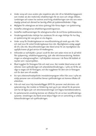 ●   Under 2009 och 2010 avsätts 560 respektive 960 mkr till en Rehabiliteringsgaranti
    som innebär att den medicinska rehabiliteringen får ett stort och viktigt tillskott.
    Landstingen och staten har tecknat avtal kring rehabiliteringen som ska vara veten-
    skapligt prövad och därmed har bevislig effekt på sjukdomstillståndet i fråga.
●   Möjlighet för arbetsgivare att kräva sjukintyg från första dagen i en sjukskrivning.
●   Avskaffat arbetsgivarnas rehabiliteringsutredningsansvar.
●   Avskaffat medfinansieringen för arbetsgivarna efter de två första sjuklöneveckorna.
●   Försäkringsmedicinska riktlinjer har utarbetats för att ange riktlinjer för hur lång
    en sjukskrivning bör vara givet en viss diagnos.
●   Under 2009 får Försäkringskassan en resursförstärkning på totalt 950 mkr. Från
    och med 2010 får också Försäkringskassan 600 mkr. Myndighetens anslag uppgår
    då till 7 180 mkr. Resursförstärkningen sker bland annat för att myndigheten ska
    uppfylla kraven på god service till medborgarna.
●   Införandet av nyfriskjobb 1 januari 2008 för dem som sedan minst ett år på heltid
    fått sjukpenning, rehabiliteringspenning, sjuk- eller aktivitetsersättning. Nedsätt-
    ningen av arbetsgivaravgiften i nyfriskjobben motsvarar i de flesta fall dubbelt så
    mycket som i nystartsjobben.
●   Ökad trygghet för företagare från och med 2010. Det innebär bland annat en del
    reformer inom sjuförsäkringen och arbetslöshetsförsäkringen, i syfte att få fler att
    våga ta steget och bli företagare, och öka tryggheten för dem som är företagare
    och för dem som vill anställa.
●   Ett nytt arbetsmarknadspolitiskt introduktionsprogram införs från 2010 i syfte att
    stödja personer som vid årsskiftet lämnar sjukförsäkringen att komma tillbaka till
    arbetslivet.
●   Från och med 2010 höjs bostadstillägget (BTP) för personer med aktivitets- och
    sjukersättning. Det innebär en förbättring med 555 kr per månad för de personer
    som har de lägsta sjuk- och aktivitetsersättningar och högsta boendekostnaderna.
●   En parlamentarisk utredning kommer att tillsättas för att se över socialförsäkrings-
    systemet. Utredningen ska bland annat belysa frågan om en samordning av arbets-
    löshetsförsäkringen och sjukförsäkringen.




                                          30
 