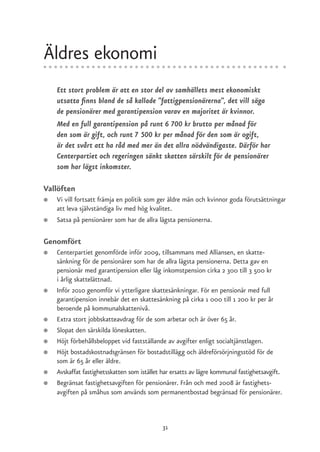 Äldres ekonomi
    Ett stort problem är att en stor del av samhällets mest ekonomiskt
    utsatta finns bland de så kallade ”fattigpensionärerna”, det vill säga
    de pensionärer med garantipension varav en majoritet är kvinnor.
    Med en full garantipension på runt 6 700 kr brutto per månad för
    den som är gift, och runt 7 500 kr per månad för den som är ogift,
    är det svårt att ha råd med mer än det allra nödvändigaste. Därför har
    Centerpartiet och regeringen sänkt skatten särskilt för de pensionärer
    som har lägst inkomster.

Vallöften
●   Vi vill fortsatt främja en politik som ger äldre män och kvinnor goda förutsättningar
    att leva självständiga liv med hög kvalitet.
●   Satsa på pensionärer som har de allra lägsta pensionerna.

Genomfört
●   Centerpartiet genomförde inför 2009, tillsammans med Alliansen, en skatte-
    sänkning för de pensionärer som har de allra lägsta pensionerna. Detta gav en
    pensionär med garantipension eller låg inkomstpension cirka 2 300 till 3 500 kr
    i årlig skattelättnad.
●   Inför 2010 genomför vi ytterligare skattesänkningar. För en pensionär med full
    garantipension innebär det en skattesänkning på cirka 1 000 till 1 200 kr per år
    beroende på kommunalskattenivå.
●   Extra stort jobbskatteavdrag för de som arbetar och är över 65 år.
●   Slopat den särskilda löneskatten.
●   Höjt förbehållsbeloppet vid fastställande av avgifter enligt socialtjänstlagen.
●   Höjt bostadskostnadsgränsen för bostadstillägg och äldreförsörjningsstöd för de
    som är 65 år eller äldre.
●   Avskaffat fastighetsskatten som istället har ersatts av lägre kommunal fastighetsavgift.
●   Begränsat fastighetsavgiften för pensionärer. Från och med 2008 är fastighets-
    avgiften på småhus som används som permanentbostad begränsad för pensionärer.



                                             31
 