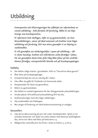 Utbildning
    Centerpartiet och alliansregeringen har påbörjat ett reformarbete av
    svensk utbildning – från förskola till forskning. Målet är att höja
    Sverige som kunskapsnation.
    Vi reformerar hela skollagen, inför en ny gymnasieskola, ser över
    lärarutbildningen, satsar på ökad autonomi och kvalitet inom högre
    utbildning och forskning. Och inte minst genomför vi en höjning av
    studiemedlen.
    Vi vill genomföra ett värderingsskifte i synen på utbildning – där
    vi sätter kunskap, kvalitet och individernas unika förmågor i fokus.
    För att genomföra detta krävs från tidig ålder fokus på den enskilde
    elevens förmågor, entreprenöriellt lärande och på kunskapsuppdraget.

Vallöfte
●   Det behövs tidiga insatser i grundskolan. Inför en ”Läsa-skriva-räkna-garanti”.
●   Ökat fokus på kunskapsuppdraget.
●   Entreprenörskap ska vara en naturlig del i skolan.
●   Lika villkor ska gälla för fristående och kommunala skolor.
●   Kompetenslyft för lärare ska genomföras.
●   Reform av gymnasieskolan.
●   Det behövs en samlad organisation för den eftergymnasiala yrkesutbildningen.
●   Antalet platser till kvalificerad yrkesutbildning (KY) ska öka.
●   Kvalitetssatsningar inom den högre utbildningen.
●   Höj studiemedlen och fribeloppet.
●   Mer pengar till forskning och ökad konkurrensutsättning av anslagen.

Genomfört
●   Läsa-skriva-räkna-satsning på 900 mkr under mandatperioden. Syftet är att
    stimulera kommuner och skolor att stärka arbetet med elevernas basfärdigheter
    läsa, skriva och räkna med fokus på årskurserna 1-3.
●   Obligatoriska nationella prov ska finnas i slutet av årskurs 3, 5 och 9.


                                           32
 