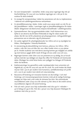 ●   Ett stort kompetenslyft – Lärarlyftet. Under 2009 satsar regeringen 897 mkr på
    lärarfortbildning. För 2010 och 2011 beräknar regeringen att 1 mkr per år ska
    avsättas för detta ändamål.
●   En strategi för entreprenörskap i skolan har presenterats och ska nu implementeras
    i skolornas och utbildningsanordnarnas verksamheter.
●   En jämställdhetssatsning i skolan. Under 2008–2010 satsas totalt 110 mkr för att
    öka jämställdheten i skolan. I satsningen ingår en jämställhetsdelegation för skolan
    (DEJA). Delegationen ska bland annat analysera könsskillnader i utbildningsresultat.
●   Gymnasiereformen. Den nya gymnasieskolan träder i kraft höstterminen 2011.
    Syftet är att eleverna ska bli bättre förberedda än idag för vidare studier och
    arbete. Det blir mer tid för yrkesämnen på yrkesprogrammen. Lärlingsutbildningen
    permanentas som en alternativ väg till yrkesexamen.
●   Ett samlat regelverk för yrkeshögskolestudier har införts och en ny myndighet har
    bildats, Yrkeshögskolan i Västerås/Hässleholm.
●   En storsatsning på yrkesutbildning inom komvux, yrkesvux, har införts. I BP10
    avsätts 1 080 mkr 2010 och 860 mkr 2011 vilket innebär minst 10 000 platser
    per år. Antalet studenter som med denna satsning kommer ges möjlighet att utbilda
    sig inom komvux uppgår därför totalt till drygt 28 000 under 2010 och 2011.
●   Regeringen kommer under våren 2010 att presentera en ny skollag. Ett av huvud-
    syftena med den nya skollagen att skapa lika villkor för fristående och kommunala
    skolor. Riksdagen har också fattat beslut som tydliggör hur bidragen till fristående
    skolor ska beräknas.
●   Kvalitetssatsningar har genomförts under mandatperioden inom universitet och
    högskola på, 125 mkr för 2007 och 240 mkr för 2008. För 2008 innebar det ökade
    resurser med 1 300 kr per student inom humaniora, samhällsvetenskap och juridik
    och 1 000 kr per student inom teknik och naturvetenskap.
●   Resurserna till forskning och innovation kommer att öka kraftigt. I och med
    forsknings- och innovationspropositionen kommer nivån på de statliga forsknings-
    anslagen att höjas med 5 mdr under de närmaste fyra åren. Det ackumulerade
    resurstillskottet under 2009–2012 blir närmare 15 mdr. Detta är det enskilt största
    resurstillskottet någonsin till svensk forskning.
●   Från och med 1 januari 2010 höjs studiemedlen med cirka 430 kr i månaden –
    40 kr bidrag och 390 kr lån. Från den 1 januari 2011 höjs dessutom fribeloppet för
    studenter med cirka 30 000 kr.




                                          33
 