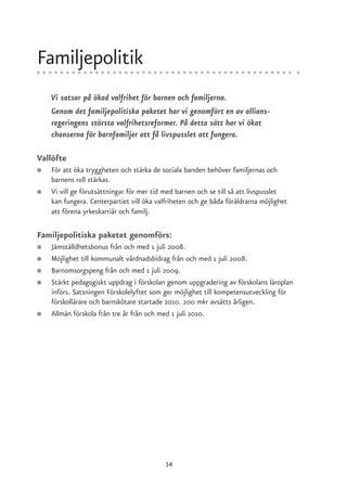 Familjepolitik
    Vi satsar på ökad valfrihet för barnen och familjerna.
    Genom det familjepolitiska paketet har vi genomfört en av allians-
    regeringens största valfrihetsreformer. På detta sätt har vi ökat
    chanserna för barnfamiljer att få livspusslet att fungera.

Vallöfte
●   För att öka tryggheten och stärka de sociala banden behöver familjernas och
    barnens roll stärkas.
●   Vi vill ge förutsättningar för mer tid med barnen och se till så att livspusslet
    kan fungera. Centerpartiet vill öka valfriheten och ge båda föräldrarna möjlighet
    att förena yrkeskarriär och familj.

Familjepolitiska paketet genomförs:
●   Jämställdhetsbonus från och med 1 juli 2008.
●   Möjlighet till kommunalt vårdnadsbidrag från och med 1 juli 2008.
●   Barnomsorgspeng från och med 1 juli 2009.
●   Stärkt pedagogiskt uppdrag i förskolan genom uppgradering av förskolans läroplan
    införs. Satsningen Förskolelyftet som ger möjlighet till kompetensutveckling för
    förskollärare och barnskötare startade 2010. 200 mkr avsätts årligen.
●   Allmän förskola från tre år från och med 1 juli 2010.




                                           34
 