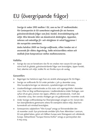 EU (övergripande frågor)
    Sverige är sedan 1995 medlem i EU, som nu har 27 medlemsländer.
    För Centerpartiet är EU-samarbetet avgörande för att hantera
    gränsöverskridande frågor som fred, handel, brottsbekämpning och
    miljö. Våra bärande idéer om demokratisk delaktighet, öppenhet,
    tolerans och mänskliga fri- och rättigheter är också byggstenar i
    det europeiska samarbetet.
    Andra halvåret 2009 var Sverige ordförande, vilket innebar att vi
    ansvarade för rådets dagordning, ledde ministerrådets möten och
    medlade fram kompromisser mellan medlemsstaterna.

Vallöfte
●   Sverige ska vara en konsekvent röst för ett smalare men vassare EU som ägnar
    större kraft åt globala, gränsöverskridande frågor som brottslighet, öppen handel,
    fred, säkerhet och miljö, istället för att försöka styra vår vardag.

Genomfört
●   Regeringen har halvårsvis tagit fram ett särskilt arbetsprogram för EU-frågor.
●   Sverige var ordförande för EU under perioden 1 juli–31 december 2009.
    Våra huvudprioriteringar var ekonomin, sysselsättningen och klimatet.
●   Lissabonfördraget undertecknades av EUs stats- och regeringschefer i december
    2007. Efter en lång ratifikationsprocess i medlemsländerna träder fördraget, som
    syftar till att göra unionen mer öppen, effektiv och demokratisk, i kraft den
    1 december 2009. Den svenska riksdagen gav sitt godkännande i november 2008.
●   Under Sveriges ordförandeskap har Östersjöstrategin antagits av EU. Genom den
    kan östersjöländerna gemensamt arbeta för exempelvis bättre miljö, ökad kon-
    kurrenskraft och minskad brottslighet.
●   Centerpartiets valplattform ”Vårt Europa” antogs av förtroenderådet den
    16 november 2008. Fyra prioriterade områden lyfts fram: Människan i centrum,
    EU som global ledare, grönt och hållbart Europa samt företagsamt och välmående
    Europa. Valmanifestet ”Europas Förenta Krafter” antogs av partistyrelsen den
    6 maj 2009.



                                           35
 