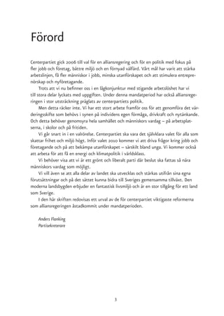Förord
Centerpartiet gick 2006 till val för en alliansregering och för en politik med fokus på
fler jobb och företag, bättre miljö och en förnyad välfärd. Vårt mål har varit att stärka
arbetslinjen, få fler människor i jobb, minska utanförskapet och att stimulera entrepre-
nörskap och nyföretagande.
      Trots att vi nu befinner oss i en lågkonjunktur med stigande arbetslöshet har vi
till stora delar lyckats med uppgiften. Under denna mandatperiod har också alliansrege-
ringen i stor utsträckning präglats av centerpartiets politik.
      Men detta räcker inte. Vi har ett stort arbete framför oss för att genomföra det vär-
deringsskifte som behövs i synen på individens egen förmåga, drivkraft och nytänkande.
Och detta behöver genomsyra hela samhället och människors vardag – på arbetsplat-
serna, i skolor och på fritiden.
      Vi går snart in i en valrörelse. Centerpartiet ska vara det självklara valet för alla som
skattar frihet och miljö högt. Inför valet 2010 kommer vi att driva frågor kring jobb och
företagande och på att bekämpa utanförskapet – särskilt bland unga. Vi kommer också
att arbeta för att få en energi och klimatpolitik i världsklass.
      Vi behöver visa att vi är ett grönt och liberalt parti där beslut ska fattas så nära
människors vardag som möjligt.
      Vi vill även se att alla delar av landet ska utvecklas och stärkas utifrån sina egna
förutsättningar och på det sättet kunna bidra till Sveriges gemensamma tillväxt. Den
moderna landsbygden erbjuder en fantastisk livsmiljö och är en stor tillgång för ett land
som Sverige.
      I den här skriften redovisas ett urval av de för centerpartiet viktigaste reformerna
som alliansregeringen åstadkommit under mandatperioden.

    Anders Flanking
    Partisekreterare




                                               3
 