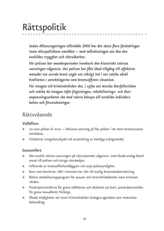 Rättspolitik
    Sedan Alliansregeringen tillträdde 2006 har det skett flera förändringar
    inom rättspolitikens områden – med målsättningen att öka den
    enskildes trygghet och rättsäkerhet.
    För polisen har mandatperioden inneburit den historiskt största
    satsningen någonsin. Att polisen har fått ökad tillgång till effektiva
    metoder att utreda brott utgör ett viktigt led i att stärka såväl
    kvaliteten i utredningarna som brottsoffrens situation.
    För intagna vid kriminalvården ska, i syfte att minska återfallsrisken
    och stärka de intagna inför frigivningen, rehabiliterings- och åter-
    anpassningsarbetet ske med större hänsyn till enskilda individers
    behov och förutsättningar.

Rättsväsende
Vallöften
●   20 000 poliser år 2010 – inklusive satsning på fler poliser i de mest brottsutsatta
    områdena.
●   Förbättrat integritetsskydd vid användning av hemliga tvångsmedel.

Genomfört
●   Den enskilt största satsningen på rättsväsendet någonsin, med ökade anslag bland
    annat till polisen och övriga rättskedjan.
●   Införande av brottsofferhandläggare vid varje polismyndighet.
●   Barn som bevittnar våld i hemmet har rätt till statlig brottsskadeersättning.
●   Bättre rehabiliteringsprogram för sexual- och kvinnofridsdömda inom kriminal-
    vården.
●   Preskriptionstiderna för grova våldsbrott och ekobrott tas bort, preskriptionstiden
    för grova sexualbrott förlängs.
●   Ökade möjligheter att inom kriminalvården beslagta egendom som motverkar
    behandling.



                                           41
 