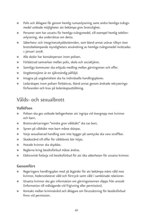 ●   Polis och åklagare får genom hemlig rumsavlyssning samt andra hemliga tvångs-
    medel utökade möjligheter att bekämpa grov brottslighet.
●   Personer som har utsatts för hemliga tvångsmedel, till exempel hemlig telefon-
    avlyssning, ska underrättas om detta.
●   Säkerhets- och integritetsskyddsnämnden, som bland annat utövar tillsyn över
    brottsbekämpande myndigheters användning av hemliga tvångsmedel inrättades
    1 januari 2008.
●   Alla skolor har kontaktperson inom polisen.
●   Förbättrad samverkan mellan polis, skola och socialtjänst.
●   Samtliga kommuner ska erbjuda medling mellan gärningsman och offer.
●   Ungdomstjänst är en självständig påföljd.
●   Intagna på ungdomshem ska ha individuella handlingsplaner.
●   Ledarskapet inom polisen förbättras, bland annat genom ändrade rekryterings-
    förfaranden och krav på ledarskapsutbildning.


Vålds- och sexualbrott
Vallöften
●   Polisen ska ges utökade befogenheter att ingripa vid övergrepp mot kvinnor
    och barn.
●   Brottsrubriceringen ”mindre grov våldtäkt” ska tas bort.
●   Synen på våldtäkt mot barn måste skärpas.
●   Varje sexualiserad handling som inte bygger på samtycke ska vara straffbar.
●   Skadestånd till offer för våldsbrott bör höjas.
●   Hotade kvinnor ska skyddas.
●   Reglerna kring besöksförbud måste ändras.
●   Elektronisk fotboja vid besöksförbud för att öka säkerheten för utsatta kvinnor.

Genomfört
●   Regeringens handlingsplan med 56 åtgärder för att bekämpa mäns våld mot
    kvinnor, hedersrelaterat våld och förtryck samt våld i samkönade relationer.
●   Utsatta kvinnor ska ges information om gärningsmannen släpps från anstalt
    (information till målsägande vid frigivning eller permission).
●   Kontakt mellan kriminalvård och åklagare om förutsättning för besöksförbud
    finns vid permission.


                                          42
 