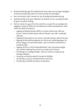 ●   Ändrade bodelningsregler för skadestånd till utsatt make samt borttagen skyldighet
    att betala brottslig makes böter och andra kostnader för brottslighet.
●   Barn som bevittnar våld i hemmet har rätt till statlig brottsskadeersättning.
●   Preskriptionstiderna för grova våldsbrott och ekobrott tas bort, preskriptionstiden
    för grova sexualbrott förlängs.
●   Även om mycket har gjorts finns det mycket kvar att göra för att ytterligare öka
    tryggheten, skapa ett effektivare rättsväsende och stärka rättssäkerheten. Detta
    arbete sker bland annat genom:
    – Uppdrag till Rikspolisstyrelsen (RPS) om insatser rörande mäns våld mot
        kvinnor, inklusive hedersrelaterat våld och förtryck, samt våld i samkönade
        relationer.
    – Uppdrag till länsstyrelserna om insatser mot hedersrelaterat våld och förtryck.
    – Uppdrag till Brottsoffermyndigheten att utforma ett utbildningsprogram för
        poliser, åklagare och domstolsanställda i syfte att förbättra bemötandet av
        sexualbrottsoffer.
    – Uppdrag till RPS att införa familjevåldsenheter inom varje polismyndighet
        samt särskild utbildning för personal som utreder brott mot barn.
    – Förändringar av strafflagstiftningen i syfte att markera en skärpt syn på
        allvarliga våldsbrott.
    – Utredning om förstärkt skydd för hotade och förföljda.
    – Utvärdering av 2005 års sexualbrottsreform med mera.
    – Utvärdering av förbudet mot köp av sexuell tjänst.




                                          43
 