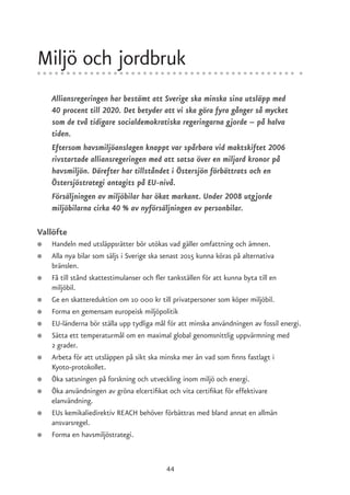 Miljö och jordbruk
    Alliansregeringen har bestämt att Sverige ska minska sina utsläpp med
    40 procent till 2020. Det betyder att vi ska göra fyra gånger så mycket
    som de två tidigare socialdemokratiska regeringarna gjorde – på halva
    tiden.
    Eftersom havsmiljöanslagen knappt var spårbara vid maktskiftet 2006
    rivstartade alliansregeringen med att satsa över en miljard kronor på
    havsmiljön. Därefter har tillståndet i Östersjön förbättrats och en
    Östersjöstrategi antagits på EU-nivå.
    Försäljningen av miljöbilar har ökat markant. Under 2008 utgjorde
    miljöbilarna cirka 40 % av nyförsäljningen av personbilar.

Vallöfte
●   Handeln med utsläppsrätter bör utökas vad gäller omfattning och ämnen.
●   Alla nya bilar som säljs i Sverige ska senast 2015 kunna köras på alternativa
    bränslen.
●   Få till stånd skattestimulanser och fler tankställen för att kunna byta till en
    miljöbil.
●   Ge en skattereduktion om 10 000 kr till privatpersoner som köper miljöbil.
●   Forma en gemensam europeisk miljöpolitik
●   EU-länderna bör ställa upp tydliga mål för att minska användningen av fossil energi.
●   Sätta ett temperaturmål om en maximal global genomsnittlig uppvärmning med
    2 grader.
●   Arbeta för att utsläppen på sikt ska minska mer än vad som finns fastlagt i
    Kyoto-protokollet.
●   Öka satsningen på forskning och utveckling inom miljö och energi.
●   Öka användningen av gröna elcertifikat och vita certifikat för effektivare
    elanvändning.
●   EUs kemikaliedirektiv REACH behöver förbättras med bland annat en allmän
    ansvarsregel.
●   Forma en havsmiljöstrategi.


                                          44
 