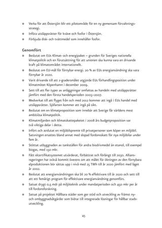 ●   Verka för att Östersjön blir ett pilotområde för en ny gemensam förvaltnings-
    strategi.
●   Införa utsläppsrätter för kväve och fosfor i Östersjön.
●   Förbjuda disk- och tvättmedel som innehåller fosfor.

Genomfört
●   Beslutat om EUs Klimat- och energipaket – grunden för Sveriges nationella
    klimatpolitik och en förutsättning för att unionen ska kunna vara en drivande
    kraft på klimatområdet internationellt.
●   Beslutat om EU-mål för förnybar energi. 20 % av EUs energianvändning ska vara
    förnybar år 2020.
●   Varit drivande till att 2-gradersmålet utgjorde EUs förhandlingsposition under
    klimatmötet Köpenhamn i december 2009.
●   Sett till att fler typer av anläggningar omfattas av handeln med utsläppsrätter
    jämfört med den första handelsperioden 2005–2007.
●   Medverkat till att flyget från och med 2012 kommer att ingå i EUs handel med
    utsläppsrätter. Sjöfarten kommer att ingå på sikt.
●   Beslutat om en klimatproposition som innebär att Sverige får världens mest
    ambitiösa klimatpolitik.
●   Klimatmiljarden och klimatskattepaketet i 2008 års budgetproposition var
    två viktiga delar i detta.
●   Infört och avslutat en miljöbilspremie till privatpersoner som köper en miljöbil.
    Satsningen ersattes bland annat med slopad fordonsskatt för nya miljöbilar under
    fem år.
●   Stöttat utbyggnaden av tankställen för andra biodrivmedel än etanol, till exempel
    biogas, med 150 mkr.
●   Fått elcertifikatsystemet utvärderat, förbättrat och förlängt till 2030. Allians-
    regeringen har också kommit överens om att målet för ökningen av den förnybara
    elproduktionen bör sättas upp i nivå med 25 TWh till år 2020 jämfört med läget
    år 2002.
●   Beslutat att energianvändningen ska bli 20 % effektivare till år 2020 och sett till
    att ett femårigt program för effektivare energianvändning genomförs.
●   Satsat drygt 0,5 mdr på miljöteknik under mandatperioden och 450 mkr per år
    till fordonsforskning.
●   Satsat på projektet Hållbara städer som ger stöd och utveckling av främst ny-
    och ombyggnadsåtgärder som bidrar till integrerade lösningar för hållbar stads-
    utveckling.


                                           45
 