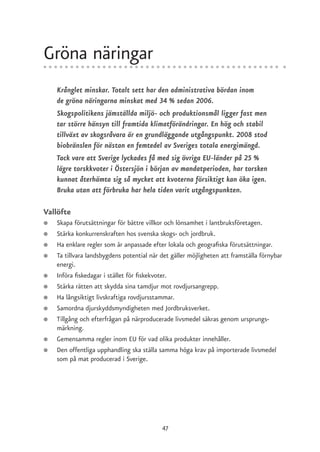 Gröna näringar
    Krånglet minskar. Totalt sett har den administrativa bördan inom
    de gröna näringarna minskat med 34 % sedan 2006.
    Skogspolitikens jämställda miljö- och produktionsmål ligger fast men
    tar större hänsyn till framtida klimatförändringar. En hög och stabil
    tillväxt av skogsråvara är en grundläggande utgångspunkt. 2008 stod
    biobränslen för nästan en femtedel av Sveriges totala energimängd.
    Tack vare att Sverige lyckades få med sig övriga EU-länder på 25 %
    lägre torskkvoter i Östersjön i början av mandatperioden, har torsken
    kunnat återhämta sig så mycket att kvoterna försiktigt kan öka igen.
    Bruka utan att förbruka har hela tiden varit utgångspunkten.

Vallöfte
●   Skapa förutsättningar för bättre villkor och lönsamhet i lantbruksföretagen.
●   Stärka konkurrenskraften hos svenska skogs- och jordbruk.
●   Ha enklare regler som är anpassade efter lokala och geografiska förutsättningar.
●   Ta tillvara landsbygdens potential när det gäller möjligheten att framställa förnybar
    energi.
●   Införa fiskedagar i stället för fiskekvoter.
●   Stärka rätten att skydda sina tamdjur mot rovdjursangrepp.
●   Ha långsiktigt livskraftiga rovdjursstammar.
●   Samordna djurskyddsmyndigheten med Jordbruksverket.
●   Tillgång och efterfrågan på närproducerade livsmedel säkras genom ursprungs-
    märkning.
●   Gemensamma regler inom EU för vad olika produkter innehåller.
●   Den offentliga upphandling ska ställa samma höga krav på importerade livsmedel
    som på mat producerad i Sverige.




                                           47
 