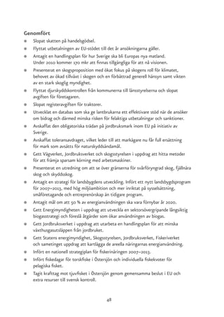 Genomfört
●   Slopat skatten på handelsgödsel.
●   Flyttat utbetalningen av EU-stödet till det år ansökningarna gäller.
●   Antagit en handlingsplan för hur Sverige ska bli Europas nya matland.
    Under 2010 kommer 170 mkr att finnas tillgängliga för att nå visionen.
●   Presenterat en skogsproposition med ökat fokus på skogens roll för klimatet,
    behovet av ökad tillväxt i skogen och en förbättrad generell hänsyn samt vikten
    av en stark skoglig myndighet.
●   Flyttat djurskyddskontrollen från kommunerna till länsstyrelserna och slopat
    avgiften för företagaren.
●   Slopat registeravgiften för traktorer.
●   Utvecklat en databas som ska ge lantbrukarna ett effektivare stöd när de ansöker
    om bidrag och därmed minska risken för felaktiga utbetalningar och sanktioner.
●   Avskaffat den obligatoriska trädan på jordbruksmark inom EU på initiativ av
    Sverige.
●   Avskaffat toleransavdraget, vilket leder till att markägare nu får full ersättning
    för mark som avsätts för naturskyddsändamål.
●   Gett Vägverket, Jordbruksverket och skogsstyrelsen i uppdrag att hitta metoder
    för att främja sparsam körning med arbetsmaskiner.
●   Presenterat en utredning om att se över gränserna för svårföryngrad skog, fjällnära
    skog och skyddsskog.
●   Antagit en strategi för landsbygdens utveckling. Infört ett nytt landsbygdsprogram
    för 2007–2013, med hög miljöambition och mer inriktat på sysselsättning,
    småföretagande och entreprenörskap än tidigare program.
●   Antagit mål om att 50 % av energianvändningen ska vara förnybar år 2020.
●   Gett Energimyndigheten i uppdrag att utveckla en sektorsövergripande långsiktig
    biogasstrategi och föreslå åtgärder som ökar användningen av biogas.
●   Gett Jordbruksverket i uppdrag att utarbeta en handlingsplan för att minska
    växthusgasutsläppen från jordbruket.
●   Gett Statens energimyndighet, Skogsstyrelsen, Jordbruksverket, Fiskeriverket
    och sametinget uppdrag att kartlägga de areella näringarnas energianvändning.
●   Infört en nationell strategiplan för fiskerinäringen 2007–2013.
●   Infört fiskedagar för torskfiske i Östersjön och individuella fiskekvoter för
    pelagiska fisket.
●   Tagit krafttag mot tjuvfisket i Östersjön genom gemensamma beslut i EU och
    extra resurser till svensk kontroll.


                                          48
 