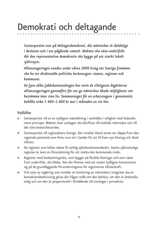 Demokrati och deltagande
    Centerpartiet tror på deltagardemokrati, där människor är delaktiga
    i besluten och i ett pågående samtal. Makten ska växa underifrån
    där den representativa demokratin ska bygga på ett starkt lokalt
    självstyre.
    Alliansregeringen enades under våren 2009 kring att Sverige framöver
    ska ha tre direktvalda politiska beslutorgan: staten, regioner och
    kommuner.
    De fyra olika jobbskatteavdragen har varit de viktigaste åtgärderna
    alliansregeringen genomfört för att ge människor ökade möjligheter att
    bestämma över sina liv. Sammantaget får en arbetstagare i genomsnitt
    behålla cirka 1 400–1 800 kr mer i månaden av sin lön.

Vallöfte
●   Centerpartiet vill se en tydligare maktdelning i samhället i enlighet med federalis-
    mens principer. Makten över vardagen ska återföras till enskilda människor och till
    det nära beslutsfattandet.
●   Centerpartiet vill regionalisera Sverige. Det innebär bland annat att släppa fram den
    regionala potential som finns runt om i landet för att få fram nya företag och ökad
    tillväxt.
●   De regioner som bildas måste få verklig självbestämmanderätt. Starka självständiga
    regioner är även en förutsättning för att stärka den kommunala nivån.
●   Regioner med beskattningsrätt, som bygger på flexibla lösningar och som växer
    fram underifrån, ska bildas. Det ska förenas med att staten tydligare koncentrerar
    sig på de grundläggande förutsättningarna för regionernas tillväxtkraft.
●   Vid varje ny reglering som innebär en kränkning av människors integritet ska en
    konsekvensbeskrivning göras där frågan ställs om den behövs, om den är ändamåls-
    enlig och om den är proportionell i förhållande till intrånget i privatlivet.




                                           4
 