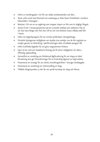 ●   Infört en handlingsplan i EU för att rädda torskbestånden och ålen.
●   Slutit unikt avtal med Danmark om totalstopp av fiske (även fritidsfiske) i torskens
    lekområden i Kattegatt.
●   Beslutat i EU om en ny reglering som stoppar import av fisk som är olagligt fångad.
●   Satsat 8 mkr i havspropositionen på att utveckla redskap som selekterar fisk så
    att man bara fångar den fisk man vill ha och inte behöver kasta tillbaka död fisk
    i havet.
●   Infört ett åtgärdsprogram för att minska jordbrukets näringsläckage.
●   Förstärkt djurägarnas möjligheter att skydda sina tamdjur om de blir angripna av
    rovdjur genom en förändring i jaktförordningen (den så kallade paragraf 28).
●   Infört kraftfulla åtgärder för att göra vargstammen friskare.
●   Gjort så att små och medelstora företag ska få större möjligheter att delta i
    offentlig upphandling.
●   Genomfört en utredning om förbättrad älgförvaltning för att skapa en lokal
    förvaltning som ger förutsättningar för en livskraftig älgstam av hög kvalitet.
●   Presenterat en strategi för att stärka utvecklingskraften i Sveriges landsbygder.
●   Presenterat en utredning om intensivodling av skog.
●   Tilldelat Skogsstyrelsen 4 mkr för att sprida kunskap om skog och klimat.




                                          49
 