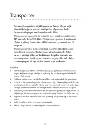 Transporter
    Tack vare Centerpartiets miljöbilspremie har Sverige idag en miljö-
    bilsandel kring fyrtio procent, skyhögt över något annat land i
    Europa och tio gånger mer än andelen under 2004.
    Alliansregeringen genomför en historiskt stor infrastruktursatsning på
    417 mdr under åren 2010–2021. Viktiga utgångspunkter är användaren
    i fokus, trafikslag i samverkan, hållbart transportsystem och mer för
    pengarna.
    Alliansregeringen har även upphävt SJs ensamrätt att utföra person-
    trafik för att skapa ökad konkurrens på våra järnvägsspår. Redan
    nu ser vi att tågtrafiken har breddats när det gäller alternativ som
    evenemangsresor, familjevagnar, reserutter, avgångstider och riktiga
    restaurangvagnar när nya aktörer kommit in på marknaden.

Vallöfte
●   Helhetsperspektivet hållbar samhällsutveckling ska genomsyra infrastruktursats-
    ningen. Rejäla satsningar på vägar och järnväg för att skapa regional tillväxt för
    företag i hela landet.
●   Förbättra konkurrensen inom kollektivtrafiken med upphandlade fler operatörer.
●   Underlätta för samordning mellan olika transportslag, till exempel gods färdas med
    båt, lastas över till järnväg eller när du reser med cykel, till bussen och sedan byter
    till tåget så ska det vara lätt och smidigt att resa både för människor och gods.
●   Transportsystemen ska medverka till tillväxt och företagande samtidigt som de tar
    miljöhänsyn, till exempel genom att en större andel gods inom EU färdas med tåg.
●   Regionerna ska få större inflytande över planering och prioritering av infrastruk-
    turen.
●   Kollektivtrafikens andel av transporterna ska öka.
●   Alkolås i all yrkestrafik och krafttag mot rattonykterheten.




                                            50
 