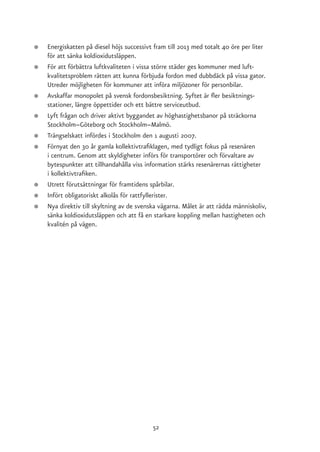 ●   Energiskatten på diesel höjs successivt fram till 2013 med totalt 40 öre per liter
    för att sänka koldioxidutsläppen.
●   För att förbättra luftkvaliteten i vissa större städer ges kommuner med luft-
    kvalitetsproblem rätten att kunna förbjuda fordon med dubbdäck på vissa gator.
    Utreder möjligheten för kommuner att införa miljözoner för personbilar.
●   Avskaffar monopolet på svensk fordonsbesiktning. Syftet är fler besiktnings-
    stationer, längre öppettider och ett bättre serviceutbud.
●   Lyft frågan och driver aktivt byggandet av höghastighetsbanor på sträckorna
    Stockholm–Göteborg och Stockholm–Malmö.
●   Trängselskatt infördes i Stockholm den 1 augusti 2007.
●   Förnyat den 30 år gamla kollektivtrafiklagen, med tydligt fokus på resenären
    i centrum. Genom att skyldigheter införs för transportörer och förvaltare av
    bytespunkter att tillhandahålla viss information stärks resenärernas rättigheter
    i kollektivtrafiken.
●   Utrett förutsättningar för framtidens spårbilar.
●   Infört obligatoriskt alkolås för rattfyllerister.
●   Nya direktiv till skyltning av de svenska vägarna. Målet är att rädda människoliv,
    sänka koldioxidutsläppen och att få en starkare koppling mellan hastigheten och
    kvalitén på vägen.




                                           52
 