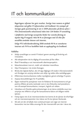 IT och kommunikation
    Regeringens reformer har gett resultat. Sverige intar numera en global
    tätposition vad gäller IT-infrastruktur och bredband. Ett exempel på
    Sveriges goda positionering är att vi 2009 placerades på första plats i
    ITUs (Internationella teleunionen) index över 154 länders IT-utveckling.
    I jämförelse med övriga europeiska länder har svenska företag en
    mycket hög IT-mognad. Hela 96 % av företagen med 10 eller fler
    anställda använder datorer och Internet.
    Enligt PTS individundersökning 2008 använde 90 % av svenskarna
    Internet och 74 % av hushållen hade en uppkoppling via bredband.

Vallöfte
●   Stödja utvecklingen av svensk IT-industri genom satsning på forskning och
    innovatörer.
●   Alla teleoperatörer ska ha tillgång till accessnätet på lika villkor.
●   Ökad IT-beredskap ur ett internationellt säkerhetsperspektiv.
●   Robusthetsarbetet inom el-, mobil- och telenäten intensifieras.
●   Höja IT-kompetens i de mindre företagen.
●   Minska den digitala klyftan, det vill säga tillgången till modern informationsteknik
    och förmågan att utnyttja tekniken som skiljer sig mellan olika samhällsgrupper.
●   Effektivisera kommunikationen mellan myndigheter genom enhetliga IT-system.
●   Anpassa lärarutbildningen för IT-samhället.
●   Öppen marknad för posttjänster inom EU förbättrar för konsumenterna och ger
    positiva effekter på andra marknader som är nära förbundna med postsektorn,
    som till exempel kommunikation, transport, logistik och reklam.
●   Liberalisera och förenkla spektrumhanteringen så att denna värdefulla resurs kan
    utnyttjas mer effektivt och ge fler konsumenterna bättre och billigare mobila
    tjänster.
●   Främja öppna nät så att internetanvändare kan komma åt de tjänster de efterfrågar
    och att internetentreprenörer inte riskerar att få sina tjänster blockerade.
●   Slå vakt om den så kallade mere conduit-principen som säger att internet-
    leverantörer inte kan hållas ansvariga för den internettrafik som sker i deras nät.


                                           53
 