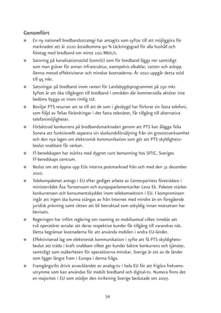 Genomfört
●   En ny nationell bredbandsstrategi har antagits som syftar till att möjliggöra för
    marknaden att år 2020 åstadkomma 90 % täckningsgrad för alla hushåll och
    företag med bredband om minst 100 Mbit/s.
●   Satsning på kanalisationsstöd (tomrör) som för bredband läggs ner samtidigt
    som man gräver för annan infrastruktur, exempelvis elkablar, vatten och avlopp.
    Denna metod effektiviserar och minskar kostnaderna. År 2010 uppgår detta stöd
    till 95 mkr.
●   Satsningar på bredband inom ramen för Landsbygdsprogrammet på 250 mkr.
    Syftet är att öka tillgången till bredband i områden där kommersiella aktörer inte
    bedöms bygga ut inom rimlig tid.
●   Beviljar PTS resurser att se till att de som i glesbygd har förlorat sin fasta telefoni,
    som följd av Telias förändringar i det fasta telenätet, får tillgång till alternativa
    telefonimöjligheter.
●   Förbättrad konkurrens på bredbandsmarknaden genom att PTS kan ålägga Telia
    Sonera att funktionellt separera sin slutkundsförsäljning från sin grossistverksamhet
    och den nya lagen om elektronisk kommunikation som gör att PTS skyldighets-
    beslut snabbare får verkan.
●   IT-beredskapen har stärkts med dygnet runt bemanning hos SITIC, Sveriges
    IT-beredskaps centrum.
●   Beslut om att öppna upp EUs interna postmarknad från och med den 31 december
    2010.
●   Telekompaketet antogs i EU efter gediget arbete av Centerpartiets företrädare i
    ministerrådet Åsa Torstensson och europaparlamentariker Lena Ek. Paketet stärker
    konkurrensen och konsumentskyddet inom telekomsektorn i EU. I kompromissen
    ingår att ingen ska kunna stängas av från Internet med mindre än en föregående
    juridisk prövning samt rätten att bli betraktad som oskyldig innan motsatsen har
    bevisats.
●   Regeringen har infört reglering om roaming av mobilsamtal vilket innebär att
    två operatörer avtalar att deras respektive kunder får tillgång till varandras nät.
    Detta begränsar kostnaderna för att använda mobilen i andra EU-länder.
●   Effektiviserad lag om elektronisk kommunikation i syfte att få PTS skyldighets-
    beslut att träda i kraft snabbare vilket ger kunder bättre konkurrens och tjänster,
    samtidigt som osäkerheten för operatörerna minskar. Sverige är ett av de länder
    som ligger längst fram i Europa i denna fråga.
●   Framgångsrikt drivit avvecklandet av analog-tv i hela EU för att frigöra frekvens-
    utrymme som kan användas för mobilt bredband och digital-tv. Numera finns det
    en majoritet i EU som stödjer den inriktning Sverige beslutade om 2007.


                                            54
 