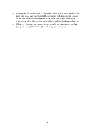 ●   Myndigheten för samhällsskydd och beredskap (MSB) arbetar sedan halvårsskiftet
    2008 efter en av regeringen beslutad handlingsplan med ett stort antal insatser
    för att höja informationssäkerheten i landet. Inom arbetet med balnd annat
    e-förvaltning och e-hälsa ges informationssäkerhetsarbetet ökad uppmärksamhet.
●   Målen som regeringen har satt upp för postområdet har uppnåtts och samtliga
    postoperatörer uppfyller kraven på en tillförlitlig postverksamhet




                                         55
 