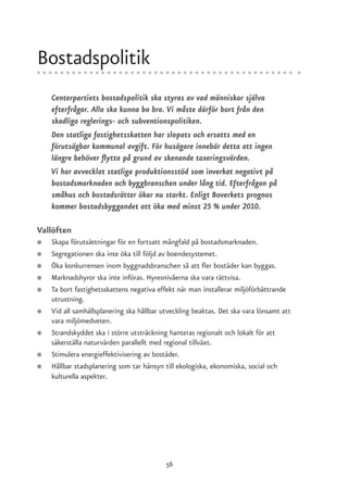 Bostadspolitik
    Centerpartiets bostadspolitik ska styras av vad människor själva
    efterfrågar. Alla ska kunna bo bra. Vi måste därför bort från den
    skadliga reglerings- och subventionspolitiken.
    Den statliga fastighetsskatten har slopats och ersatts med en
    förutsägbar kommunal avgift. För husägare innebär detta att ingen
    längre behöver flytta på grund av skenande taxeringsvärden.
    Vi har avvecklat statliga produktionsstöd som inverkat negativt på
    bostadsmarknaden och byggbranschen under lång tid. Efterfrågan på
    småhus och bostadsrätter ökar nu starkt. Enligt Boverkets prognos
    kommer bostadsbyggandet att öka med minst 25 % under 2010.

Vallöften
●   Skapa förutsättningar för en fortsatt mångfald på bostadsmarknaden.
●   Segregationen ska inte öka till följd av boendesystemet.
●   Öka konkurrensen inom byggnadsbranschen så att fler bostäder kan byggas.
●   Marknadshyror ska inte införas. Hyresnivåerna ska vara rättvisa.
●   Ta bort fastighetsskattens negativa effekt när man installerar miljöförbättrande
    utrustning.
●   Vid all samhällsplanering ska hållbar utveckling beaktas. Det ska vara lönsamt att
    vara miljömedveten.
●   Strandskyddet ska i större utsträckning hanteras regionalt och lokalt för att
    säkerställa naturvärden parallellt med regional tillväxt.
●   Stimulera energieffektivisering av bostäder.
●   Hållbar stadsplanering som tar hänsyn till ekologiska, ekonomiska, social och
    kulturella aspekter.




                                           56
 