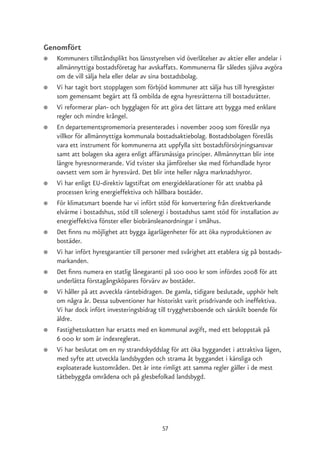 Genomfört
●   Kommuners tillståndsplikt hos länsstyrelsen vid överlåtelser av aktier eller andelar i
    allmännyttiga bostadsföretag har avskaffats. Kommunerna får således själva avgöra
    om de vill sälja hela eller delar av sina bostadsbolag.
●   Vi har tagit bort stopplagen som förbjöd kommuner att sälja hus till hyresgäster
    som gemensamt begärt att få ombilda de egna hyresrätterna till bostadsrätter.
●   Vi reformerar plan- och bygglagen för att göra det lättare att bygga med enklare
    regler och mindre krångel.
●   En departementspromemoria presenterades i november 2009 som föreslår nya
    villkor för allmännyttiga kommunala bostadsaktiebolag. Bostadsbolagen föreslås
    vara ett instrument för kommunerna att uppfylla sitt bostadsförsörjningsansvar
    samt att bolagen ska agera enligt affärsmässiga principer. Allmännyttan blir inte
    längre hyresnormerande. Vid tvister ska jämförelser ske med förhandlade hyror
    oavsett vem som är hyresvärd. Det blir inte heller några marknadshyror.
●   Vi har enligt EU-direktiv lagstiftat om energideklarationer för att snabba på
    processen kring energieffektiva och hållbara bostäder.
●   För klimatsmart boende har vi infört stöd för konvertering från direktverkande
    elvärme i bostadshus, stöd till solenergi i bostadshus samt stöd för installation av
    energieffektiva fönster eller biobränsleanordningar i småhus.
●   Det finns nu möjlighet att bygga ägarlägenheter för att öka nyproduktionen av
    bostäder.
●   Vi har infört hyresgarantier till personer med svårighet att etablera sig på bostads-
    markanden.
●   Det finns numera en statlig lånegaranti på 100 000 kr som infördes 2008 för att
    underlätta förstagångsköpares förvärv av bostäder.
●   Vi håller på att avveckla räntebidragen. De gamla, tidigare beslutade, upphör helt
    om några år. Dessa subventioner har historiskt varit prisdrivande och ineffektiva.
    Vi har dock infört investeringsbidrag till trygghetsboende och särskilt boende för
    äldre.
●   Fastighetsskatten har ersatts med en kommunal avgift, med ett beloppstak på
    6 000 kr som är indexreglerat.
●   Vi har beslutat om en ny strandskyddslag för att öka byggandet i attraktiva lägen,
    med syfte att utveckla landsbygden och strama åt byggandet i känsliga och
    exploaterade kustområden. Det är inte rimligt att samma regler gäller i de mest
    tätbebyggda områdena och på glesbefolkad landsbygd.




                                            57
 