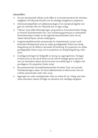 Genomfört
●   Ett nytt demokratimål infördes 2008. Målet är en levande demokrati där individens
    möjligheter till inflytande förstärks och de mänskliga rättigheterna respekteras.
●   Arbetsmarknadspolitiken och jobbskatteavdraget är bra exempel på åtgärder som
    gjort att människor fått mer inflytande över sin egen vardag.
●   I februari 2009 nådde alliansregeringen, på grundval av Ansvarskommitténs förslag,
    en historisk överenskommelse som i stor utsträckning genomsyras av centerpolitik.
    Överenskommelsen innebär att det regionala beslutsfattandet stärks och att
    makten därmed flyttar närmare medborgarna.
●   Integritetsskyddskommittén presenterade sitt slutbetänkande i januari 2008.
    Kommittén föreslog bland annat ett utökat grundlagsskydd, förbud mot olovlig
    fotografering och ett effektivt rättsmedel vid kränkning. (En proposition om utökat
    grundlagsskydd, hösten 2009, och en proposition om olovlig fotografering, våren
    2010)
●   Grundlagsutredningen har färdigställt sin översyn av regeringsformen. Förslagen
    är bland annat att det ska bli lättare att bli vald till riksdagen genom personval
    samt att domstolarna lättare ska kunna pröva om enskilda lagar är i enlighet med
    grundlagarna. (En proposition hösten 2009)
●   Den parlamentariska Yttrandefrihetskommittén fortsätter Tryck- och yttrande-
    frihetsberedningens arbete. Ett första delbetänkande om bland annat e-bio och
    e-böcker presenterades under våren 2009.
●   Regeringen har under mandatperioden inlett ett arbete för att i dialog med andra
    stärka människors relation till frågor om demokrati och mänskliga rättigheter.




                                          5
 