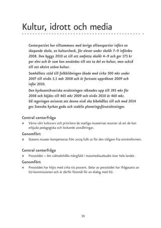 Kultur, idrott och media
    Centerpartiet har tillsammans med övriga allianspartier infört en
    skapande skola, en kulturcheck, för elever under skolår 7–9 infördes
    2008. Den byggs 2010 ut till att omfatta skolår 4–9 och ger 175 kr
    per elev och år som kan användas till att ta del av kultur, men också
    till att aktivt utöva kultur.
    Samhällets stöd till folkbildningen ökade med cirka 500 mkr under
    2007 till nivån 3,1 mdr 2008 och är fortsatt uppräknat 2009 och
    inför 2010.
    Den kyrkoantikvariska ersättningen räknades upp till 395 mkr för
    2008 och höjdes till 465 mkr 2009 och nivån 2010 är 460 mkr.
    Då regeringen aviserat att denna nivå ska bibehållas till och med 2014
    ges Svenska kyrkan goda och stabila planeringsförutsättningar.

Central centerfråga
●   Värna vårt kulturarv och prioritera de statliga museernas resurser så att de kan
    erbjuda pedagogiska och lockande utställningar.
Genomfört
●   Statens museer kompenseras från 2009 fullt ut för den tidigare fria entréreformen.

Central centerfråga
●   Presstödet – Att vidmakthålla mångfald i massmediautbudet över hela landet.
Genomfört
●   Presstödet har höjts med cirka tio procent. Delar av presstödet har ifrågasatts av
    EU-kommissionen och är därför föremål för en dialog med EU.




                                           59
 