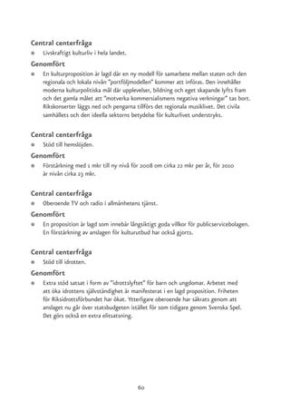 Central centerfråga
●   Livskraftigt kulturliv i hela landet.
Genomfört
●   En kulturproposition är lagd där en ny modell för samarbete mellan staten och den
    regionala och lokala nivån ”portföljmodellen” kommer att införas. Den innehåller
    moderna kulturpolitiska mål där upplevelser, bildning och eget skapande lyfts fram
    och det gamla målet att ”motverka kommersialismens negativa verkningar” tas bort.
    Rikskonserter läggs ned och pengarna tillförs det regionala musiklivet. Det civila
    samhällets och den ideella sektorns betydelse för kulturlivet understryks.

Central centerfråga
●   Stöd till hemslöjden.
Genomfört
●   Förstärkning med 1 mkr till ny nivå för 2008 om cirka 22 mkr per år, för 2010
    är nivån cirka 23 mkr.

Central centerfråga
●   Oberoende TV och radio i allmänhetens tjänst.
Genomfört
●   En proposition är lagd som innebär långsiktigt goda villkor för publicservicebolagen.
    En förstärkning av anslagen för kulturutbud har också gjorts.

Central centerfråga
●   Stöd till idrotten.
Genomfört
●   Extra stöd satsat i form av ”idrottslyftet” för barn och ungdomar. Arbetet med
    att öka idrottens självständighet är manifesterat i en lagd proposition. Friheten
    för Riksidrottsförbundet har ökat. Ytterligare oberoende har säkrats genom att
    anslaget nu går över statsbudgeten istället för som tidigare genom Svenska Spel.
    Det görs också en extra elitsatsning.




                                            60
 