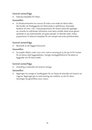 Central centerfråga
●   Kulturens betydelse för hälsan.
Genomfört
●   En försöksverksamhet har startats för kultur som medel att bättre hälsa.
    Det handlar om förebyggande och förkortande av sjukfrånvaro. Kostnaden
    beräknas till cirka 1 mkr. I kulturpropositionen får Statens kulturråd uppdraget
    att utveckla sin utåtriktade information inom detta område, bland annat genom
    spridande av nya arbetsmetoder och goda exempel. En bärande tanke i kultur-
    propositionen är kulturens betydelse för och samspel med andra politikområden.

Central centerfråga
●   Bevarande av det byggda kulturarvet.
Genomfört
●   Ett projekt tillsätts under 2010–2011 med en satsning på 15 mkr per år för insatser
    för att bevara lokal byggnadskultur. Sveriges hembygdsförbund är förvaltare av
    byggnader och får dessa medel.

Central centerfråga
●   Utveckling av kulturella och kreativa näringar.
Genomfört
●   Regeringen har antagit en handlingsplan för att främja de kulturella och kreativa nä-
    ringarna. Regeringen gör en total satsning som omfattar 73 mkr för detta.
    Satsningen ska genomföras 2010–02012.




                                           61
 