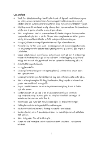 Genomfört
●   Totalt fyra jobbskatteavdrag, framför allt riktade till låg- och medelinkomsttagare,
    har införts under mandatperioden. Sammantaget innebär dessa att en metall-
    arbetare eller en sjuksköterska får ungefär en extra månadslön i plånboken varje år.
●   Höjd brytpunkt för att betala statlig inkomstskatt, motsvarande en förvärvsinkomst
    på 380 200 kr per år och cirka 31 700 kr per månad.
●   Sänkt marginalskatt med 20 procentenheter för beskattningsbar inkomst mellan
    349 500 kr och 367 600 kr per år. Därmed sänks marginalskatten vid en genom-
    snittlig kommunalskatt till cirka 31 % för många medelinkomsttagare.
●   Utvidgat jobbskatteavdrag till pensionärer med låga arbetsinkomster.
●   Pensionärerna har fått sänkt skatt i två steg genom att grundavdraget har höjts.
    För en garantipensionär betyder detta ytterligare cirka 3 500 till 4 400 kr per år
    i plånboken.
●   Slopad fastighetsskatt och införande av kommunal avgift på 0,75 % av taxerings-
    värdet och med ett maxtak på 6 000 kr/år samt räntebeläggning av uppskovs-
    belopp med maxtak på 1,45 mkr och med en kapitalvinstbeskattning på 22 %.
●   Avskaffad förmögenhetsskatt.
●   Lex Uggla avskaffad.
●   Socialavgifterna (arbetsgivar- och egenavgifterna) sänktes den 1 januari 2009
    med 1 procentenhet.
●   Socialavgifterna för unga har sänkts i två steg och omfattar nu alla under 26 år.
●   Sänkta arbetsgivaravgifter för långtidsarbetslösa, långtidssjuka och invandrare
    genom nystartjobb och instegsjobb.
●   Slopad särskild löneskatt om 16 % för personer som fyllt 65 år och är födda
    1938 eller senare.
●   Skattereduktion om 10 000 kr till privatpersoner som köper en miljöbil
    (1/4 2007–1/7 2009). Numera gäller att inköp av en miljöbil berättigar till
    befrielse av fordonsskatt under fem år.
●   Reformerade 3:12-regler och mer generösa regler för direktavskrivningar.
●   Förlängd momsinbetalningsperiod för småföretagare.
●   Det har blivit lättare att starta företag och att få F-skattesedel.
●   Skattereduktion på 50 % av arbetskostnaden för hushållstjänster och så kallade
    ROT-tjänster.
●   Sänkt bolagsskatt från 28 % till 26,3 %.
●   Staten har sålt Vin&Sprit AB och Vasakronan samt sålt aktier i Telia Sonera
    och OMX.


                                           7
 