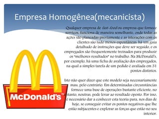 Empresa Homogênea(mecanicista)
Qualquer empresa de fast-food ou empresa que fornece
serviços, funciona de maneira semelhante, onde todas as
ações são planeadas previamente e as interações com os
clientes são tudo menos espontâneas: há um guia
detalhado de instruções que deve ser seguido, e os
empregados são frequentemente treinados para produzir
os “melhores resultados” no trabalho. Na McDonald’s,
por exemplo, há uma ficha de avaliação dos empregados,
na qual a simples tarefa de um pedido é avaliada em 31
pontos distintos.
Isto não quer dizer que este modelo seja necessariamente
mau, pelo contrário. Em determinadas circunstâncias
fornece uma base de operações bastante eficiente, no
entanto, noutras, pode levar ao resultado oposto. Por isso,
é necessário dar a conhecer esta teoria para, nos dias de
hoje, se conseguir evitar os pontos negativos que lhe
estão subjacentes e explorar as forças que estão no seu
interior.
 