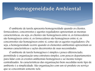 O ambiente de tarefa apresenta homogeneidade quando os clientes,
fornecedores, concorrentes e agentes reguladores apresentam as mesmas
características, ou seja, os clientes são homogêneos entre si, os fornecedores
são homogêneos entre si, os fornecedores são homogêneos entre si, os
concorrentes são homogêneos entre si, como são os agentes reguladores. Ou
seja, a homogeneidade ocorre quando os elementos ambientais apresentam as
mesmas características e ações decorrentes de suas necessidades.
O ambiente de tarefa homogêneo é simples e pouco diferenciado,
permitindo à organização uma estrutura simples, com poucos departamentos
para lidar com os eventos ambientais homogêneos e ao mesmo tempo
centralizados. As características das organizações bem sucedidas neste tipo de
ambiente é a simplicidade. São organizações com um só produto ou serviço
que se concentram somente nele.
 