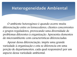 O ambiente heterogêneo é quando ocorre muita
diferenciação entre os fornecedores, clientes concorrentes
e grupos reguladores, provocando uma diversidade de
problemas diferentes à organização. Apresenta elementos
do microambiente com características diferenciadas.
Apesar dessa diferenciação, impõe uma grande
variedade à organização e esta se diferencia em uma
porção de departamentos, cada qual responsável por um
aspecto dessa variedade ambiental.
Heterogeneidade Ambiental
 
