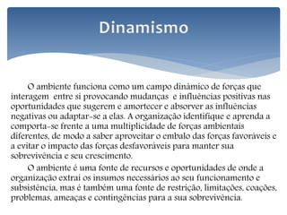 O ambiente funciona como um campo dinâmico de forças que
interagem entre si provocando mudanças e influências positivas nas
oportunidades que sugerem e amortecer e absorver as influências
negativas ou adaptar-se a elas. A organização identifique e aprenda a
comporta-se frente a uma multiplicidade de forças ambientais
diferentes, de modo a saber aproveitar o embalo das forças favoráveis e
a evitar o impacto das forças desfavoráveis para manter sua
sobrevivência e seu crescimento.
O ambiente é uma fonte de recursos e oportunidades de onde a
organização extrai os insumos necessários ao seu funcionamento e
subsistência, mas é também uma fonte de restrição, limitações, coações,
problemas, ameaças e contingências para a sua sobrevivência.
 