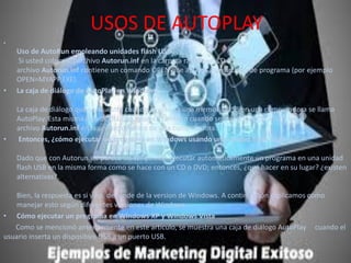 USOS DE AUTOPLAY
•
Uso de AutoRun empleando unidades flash USB
Si usted coloca un archivo Autorun.inf en la carpeta raíz de un CD o DVD y el
archivo Autorun.inf contiene un comando OPEN que apunta a un archivo de programa (por ejemplo
OPEN=MYAPP.EXE).
• La caja de diálogo de AutoPlay en Windows
La caja de diálogo que se muestra cuando se inserta una memoria USB en una computadora se llama
AutoPlay. Esta misma caja de diálogo aparece también cuando se inserta un CD / DVD sin el
archivo Autorun.inf en la unidad de disco de una computadora.
• Entonces, ¿cómo ejecutar un programa en Windows usando una unidad flash USB?
Dado que con Autorun.inf parece no ser posible ejecutar automáticamente un programa en una unidad
flash USB en la misma forma como se hace con un CD o DVD; entonces, ¿qué hacer en su lugar? ¿existen
alternativas?.
Bien, la respuesta es si y no, depende de la version de Windows. A continuación explicamos cómo
manejar esto según diferentes versiones de Windows.
• Cómo ejecutar un programa en Windows XP y Windows Vista
Como se mencionó anteriormente en este artículo, se muestra una caja de diálogo AutoPlay cuando el
usuario inserta un dispositivo USB a un puerto USB.
 