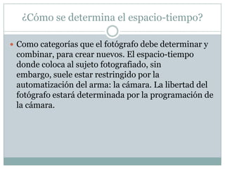 ¿Cómo se determina el espacio-tiempo?Como categorías que el fotógrafo debe determinar y combinar, para crear nuevos. El espacio-tiempo donde coloca al sujeto fotografiado, sin embargo, suele estar restringido por la automatización del arma: la cámara. La libertad del fotógrafo estará determinada por la programación de la cámara.