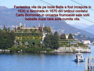 Fantastica vila de pe Isola Bella a fost inceputa in 1630 si terminata in 1670 din ordinul contelui Carlo Borromeo in onoarea frumoasei sale sotii Isabella dupa care este numita vila. 