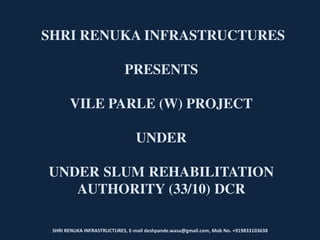 SHRI RENUKA INFRASTRUCTURES, E-mail deshpande.wasu@gmail.com, Mob No. +919833103638
SHRI RENUKA INFRASTRUCTURES
PRESENTS
VILE PARLE (W) PROJECT
UNDER
UNDER SLUM REHABILITATION
AUTHORITY (33/10) DCR
 