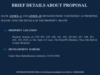 SHRI RENUKA INFRASTRUCTURES, E-mail deshpande.wasu@gmail.com, Mob No. +919833103638
BRIEF DETAILS ABOUT PROPOSAL
SLUM ANNEX –I AND ANNEX -II OBTAINED FROM CONCERNED AUTHORITIES.
PLEASE FIND THE DETAILS OF THE PROPERTY BELOW.
(A) PROPERTY LOCATION
1. Property bearing on CTS NO. 439, 440, 441, 442, 443,444, 447, 448, 451,
452, 453, 454A at Irla Tank, S.V road , Vile Parle(W) Mumbai ( Near Alfa Mall &
Cooper Hospital)
(B) DEVELOPMENT SCHEME
Under Slum Rehabilitation Authority (33/10) DCR
 