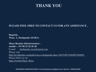 SHRI RENUKA INFRASTRUCTURES, E-mail deshpande.wasu@gmail.com, Mob No. +919833103638
THANK YOU
PLEASE FEEL FREE TO CONTACT US FOR ANY ASSISTANCE .
Regards,
Wasu A. Deshpande (DARA)
Shree Renuka Infrastructures .
mobile : +91 98 33 10 36 38
E-mail : deshpande.wasu@gmail.com
Please visit
http://in.linkedin.com/pub/wasu-a-deshpande-dara-%E2%9C%94/89/336/b92/
Please follow us on
https://twitter/Dara_Wasu
 