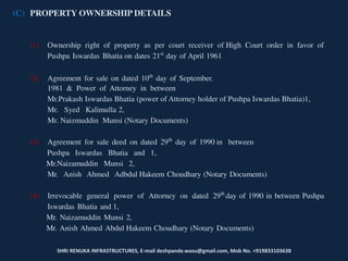 SHRI RENUKA INFRASTRUCTURES, E-mail deshpande.wasu@gmail.com, Mob No. +919833103638
(C) PROPERTY OWNERSHIP DETAILS
(1) Ownership right of property as per court receiver of High Court order in favor of
Pushpa Iswardas Bhatia on dates 21st
day of April 1961
(2) Agreement for sale on dated 10th
day of September.
1981 & Power of Attorney in between
Mr.Prakash Iswardas Bhatia (power of Attorney holder of Pushpa Iswardas Bhatia)1,
Mr. Syed Kalimulla 2,
Mr. Naizmuddin Munsi (Notary Documents)
(3) Agreement for sale deed on dated 29th
day of 1990 in between
Pushpa Iswardas Bhatia and 1,
Mr.Naizamuddin Munsi 2,
Mr. Anish Ahmed Adbdul Hakeem Choudhary (Notary Documents)
(4) Irrevocable general power of Attorney on dated 29th
day of 1990 in between Pushpa
Iswardas Bhatia and 1,
Mr. Naizamuddin Munsi 2,
Mr. Anish Ahmed Abdul Hakeem Choudhary (Notary Documents)
 