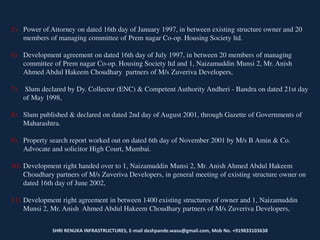 SHRI RENUKA INFRASTRUCTURES, E-mail deshpande.wasu@gmail.com, Mob No. +919833103638
5) Power of Attorney on dated 16th day of January 1997, in between existing structure owner and 20
members of managing committee of Prem nagar Co-op. Housing Society ltd.
6) Development agreement on dated 16th day of July 1997, in between 20 members of managing
committee of Prem nagar Co-op. Housing Society ltd and 1, Naizamuddin Munsi 2, Mr. Anish
Ahmed Abdul Hakeem Choudhary partners of M/s Zuveriva Developers,
7) Slum declared by Dy. Collector (ENC) & Competent Authority Andheri - Bandra on dated 21st day
of May 1998,
8) Slum published & declared on dated 2nd day of August 2001, through Gazette of Governments of
Maharashtra.
9) Property search report worked out on dated 6th day of November 2001 by M/s B Amin & Co.
Advocate and solicitor High Court, Mumbai.
10) Development right handed over to 1, Naizamuddin Munsi 2, Mr. Anish Ahmed Abdul Hakeem
Choudhary partners of M/s Zuveriva Developers, in general meeting of existing structure owner on
dated 16th day of June 2002,
11) Development right agreement in between 1400 existing structures of owner and 1, Naizamuddin
Munsi 2, Mr. Anish Ahmed Abdul Hakeem Choudhary partners of M/s Zuveriva Developers,
 