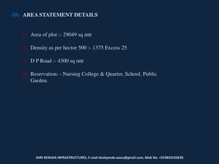 SHRI RENUKA INFRASTRUCTURES, E-mail deshpande.wasu@gmail.com, Mob No. +919833103638
(D) AREA STATEMENT DETAILS
1) Area of plot :- 29049 sq mtr
2) Density as per hector 500 :- 1375 Excess 25
3) D P Road :- 4300 sq mtr
4) Reservation: - Nursing College & Quarter, School, Public
Garden.
 