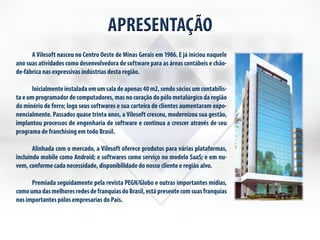 APRESENTAÇÃO 
A Vilesoft nasceu no Centro Oeste de Minas Gerais em 1986. E já iniciou naquele 
ano suas atividades como desenvolvedora de software para as áreas contábeis e chão-de- 
fábrica nas expressivas indústrias desta região. 
Inicialmente instalada em um sala de apenas 40 m2, sendo sócios um contabilis-ta 
e um programador de computadores, mas no coração do pólo metalúrgico da região 
do minério de ferro; logo seus softwares e sua carteira de clientes aumentaram expo-nencialmente. 
Passados quase trinta anos, a Vilesoft cresceu, modernizou sua gestão, 
implantou processos de engenharia de software e continua a crescer através de seu 
programa de franchising em todo Brasil. 
Alinhada com o mercado, a Vilesoft oferece produtos para várias plataformas, 
incluindo mobile como Android; e softwares como serviço no modelo SaaS; e em nu-vem, 
conforme cada necessidade, disponibilidade do nosso cliente e região alvo. 
Premiada seguidamente pela revista PEGN/Globo e outras importantes mídias, 
como uma das melhores redes de franquias do Brasil, está presente com suas franquias 
nos importantes pólos empresarias do País. 
 