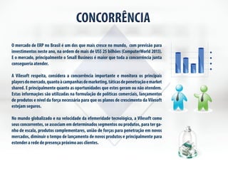 CONCORRÊNCIA 
O mercado de ERP no Brasil é um dos que mais cresce no mundo, com previsão para 
investimentos neste ano, na ordem de mais de US$ 25 bilhões (ComputerWorld 2013). 
E o mercado, principalmente o Small Business é maior que toda a concorrência junta 
consegueria atender. 
A Vilesoft respeita, considera a concorrência importante e monitora os principais 
players do mercado, quanto à campanhas de marketing, táticas de penetração e market 
shared. E principalmente quanto as oportunidades que estes geram ou não atendem. 
Estas informações são utilizadas na formulação de políticas comerciais, lançamentos 
de produtos e nível da força necessária para que os planos de crescimento da Vilesoft 
estejam seguros. 
No mundo globalizado e na velocidade da efemeridade tecnológica, a Vilesoft como 
seus concorrentes, se associam em determinados segmentos ou produtos, para ter ga-nho 
de escala, produtos complementares, união de forças para penetração em novos 
mercados, diminuir o tempo de lançamento de novos produtos e principalmente para 
estender a rede de presença próximo aos clientes. 
 
