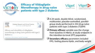 Efficacy of Vildagliptin
Monotherapy in drug-naïve
patients with type 2 diabetes
 A 24-week, double-blind, randomized,
multicenter, placebo-controlled, parallel-
group study performed in 354 drug-naïve
patients with type 2 diabetes (T2DM)
 Primary efficacy variable was the change
from baseline in HbA1c at study endpoint in
the intention-to-treat (ITT) population
 Secondary efficacy parameters included
FPG, fasting plasma lipids, and body weight
 