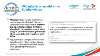 Vildagliptin as an add-on to
Sulphonylurea
 Methods: This 24-week, multicenter,
randomized, double-blind, placebo-
controlled study assessed the effects of
the dipeptidyl peptidase-4 inhibitor
vildagliptin (50 mg given once or twice
daily) vs. placebo added to glimepiride
(4 mg once daily) in 515 patients with
T2DM.
 Adjusted mean changes from baseline
to end-point in HbA1c, fasting plasma
glucose, fasting lipids and body weight
were compared by analysis of
covariance
Garber AJ, Foley JE, Banerji MA, Ebeling P, Gudbjörnsdottir S, Camisasca RP, Couturier A, Baron AM. Effects of vildagliptin on glucose control in patients with type 2 diabetes inadequately controlled
with a sulphonylurea. Diabetes, Obesity and Metabolism. 2008 Nov;10(11):1047-56.
 