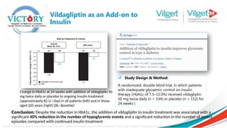 Vildagliptin as an Add-on to
Insulin
Fonseca V, Schweizer A, Albrecht D, Baron MA, Chang I, Dejager S. Addition of vildagliptin to insulin improves glycaemic control in type 2 diabetes. Diabetologia 2007; 50: 1148–55.
Conclusion: Despite the reduction in HbA1c, the addition of vildagliptin to insulin treatment was associated with a
significant 40% reduction in the number of hypoglycemic events and a significant reduction in the number of severe
episodes compared with continued insulin treatment
 Study Design & Method:
A randomized, double-blind trial, in which patients
with inadequate glycaemic control on insulin
therapy (HbA1c of 7.5–11.0%) received vildagliptin
50 mg twice daily (n = 144) or placebo (n = 152) for
24 weeks (
Change in HbA1c at 24 weeks with addition of vildagliptin 50
mg twice daily or placebo to ongoing insulin treatment
(approximately 82 U ⁄ day) in all patients (left) and in those
aged ‡65 years (right) (BL: Baseline)
 