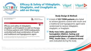 Efficacy & Safety of Vildagliptin,
Sitagliptin, and Linagliptin as
add-on therapy
Reference:
Tang YZ, Wang G, Jiang ZH, Yan TT, Chen YJ, Yang M, Meng LL, Zhu YJ, Li CG, Li Z, Yu P. Efficacy and safety of vildagliptin, sitagliptin, and linagliptin as add-on therapy in Chinese patients
with T2DM inadequately controlled with dual combination of insulin and traditional oral hypoglycemic agent. Diabetology & Metabolic Syndrome. 2015 Dec;7(1):1-9.
Study Design & Method:
 A total of 535 T2DM patients who failed
to achieve glycemic control with insulin and
a traditional oral hypoglycemic agent were
randomized to receive vildagliptin,
sitagliptin, or linagliptin
 Body mass index, glycosylated
hemoglobin (HbA1c), fasting and
postprandial plasma glucose (FPG and
PPG), insulin dose, and adverse events
were evaluated during the study.
 