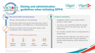 Recommended starting doses:
50mg or 100 mg daily for monotherapy
50 mg twice daily (morning and evening) when used in
dual combination, with Metformin or Thiazolidinedione
50 mg once daily in the morning when used in dual
combination with a Sulphonylurea
Patient reminders:
• Vildagliptin tablets may be taken before,
during, or after meals
• As soon as you remember, take the missing
dose. If it’s time for the next dose, skip the
missed dose
• Do not take a double dose to compensate for a
missed dose
• Overdose of this medication can lead to some
serious side effects like irregular heartbeat,
trouble while breathing, severe dizziness and
fainting
DPP4i are not recommended for:
Pregnant
patients
Nursing
patients
Aged
<18 years
Aged
≥65 years*
Reference:
https://link.springer.com/article/10.2165/11209910-000000000-00000
https://care.diabetesjournals.org/content/30/4/890.short
Dosing and administration
guidelines when initiating DPP4i
 